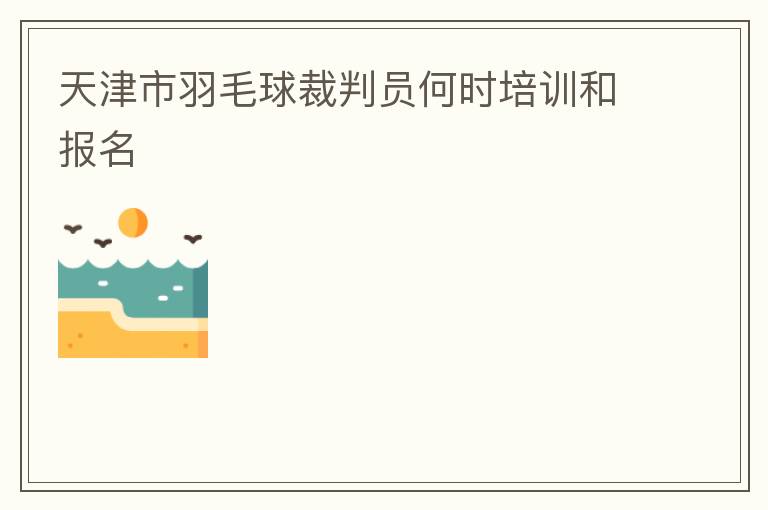 天津市羽毛球裁判員何時培訓(xùn)和報名