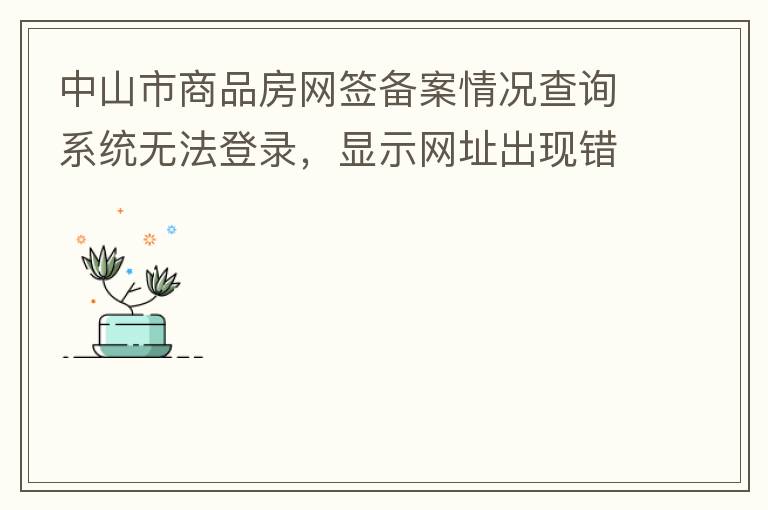 中山市商品房網(wǎng)簽備案情況查詢(xún)系統(tǒng)無(wú)法登錄，顯示網(wǎng)址出現(xiàn)錯(cuò)誤。希望部門(mén)可以跟進(jìn)，嘻嘻！