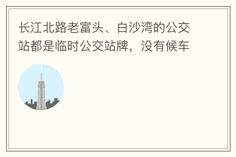 長江北路老富頭、白沙灣的公交站都是臨時公交站牌，沒有候車亭，附近的居民等候公交車只能日曬雨淋，建議應(yīng)加建公交候車亭。