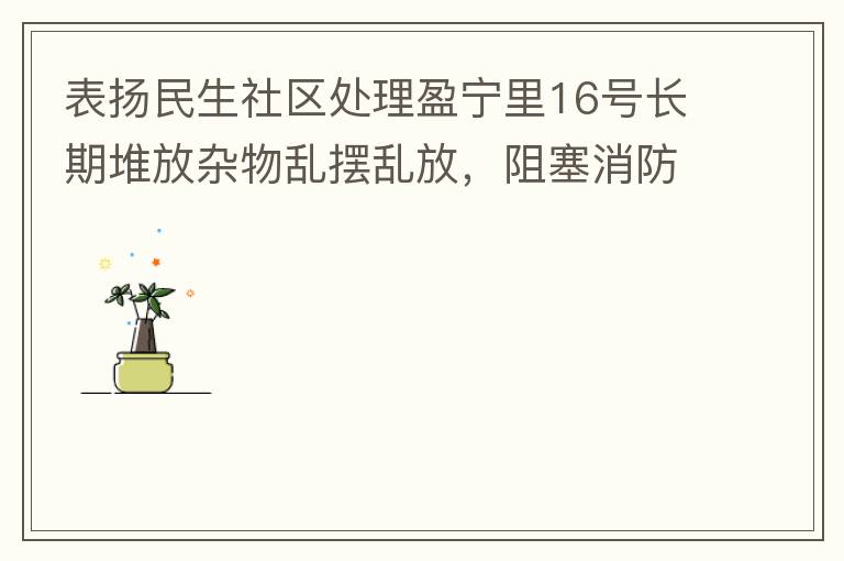 表揚民生社區(qū)處理盈寧里16號長期堆放雜物亂擺亂放，阻塞消防通道等消防安全隱患。社區(qū)反應(yīng)迅速，清理全部雜物，效果非常明顯，實實在在的幫我們解決了煩心事。