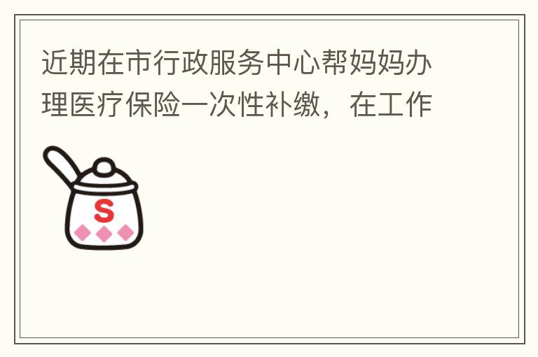 近期在市行政服務(wù)中心幫媽媽辦理醫(yī)療保險一次性補繳，在工作人員卓上智同志耐心跟進(jìn)業(yè)務(wù)下拿到補繳托收單，在此，非常感謝卓上智同志，為他的工作態(tài)度、負(fù)責(zé)，非常滿意好評！