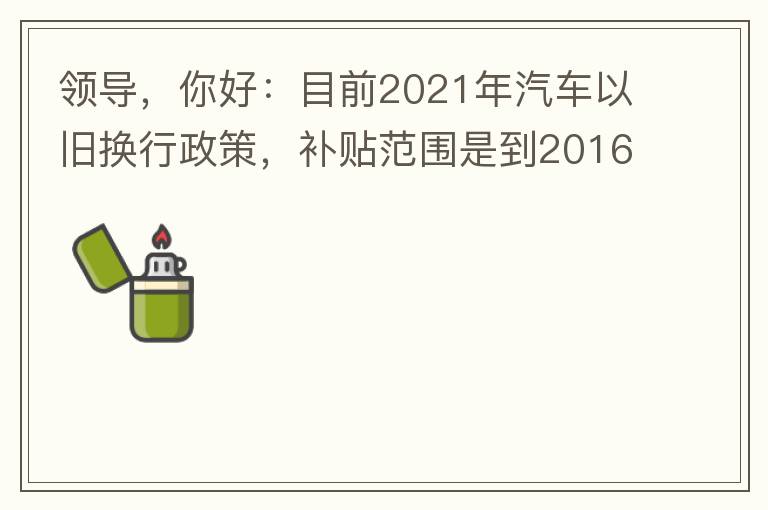 領導，你好：目前2021年汽車以舊換行政策，補貼范圍是到2016年7月1日前注冊登記車輛。我的車輛剛好是2016年8月份注冊的，遺憾不符合。想咨詢2022年還會有相關政策嗎？會不會更新補貼范圍？