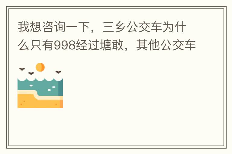 我想咨詢一下，三鄉(xiāng)公交車為什么只有998經(jīng)過塘敢，其他公交車怎么都不往塘敢走了呢，住塘敢要坐公交的市民出門相當(dāng)之不便，請(qǐng)問是什么原因，暫時(shí)性的，還是永久都沒有其他公交過經(jīng)塘敢了嗎？