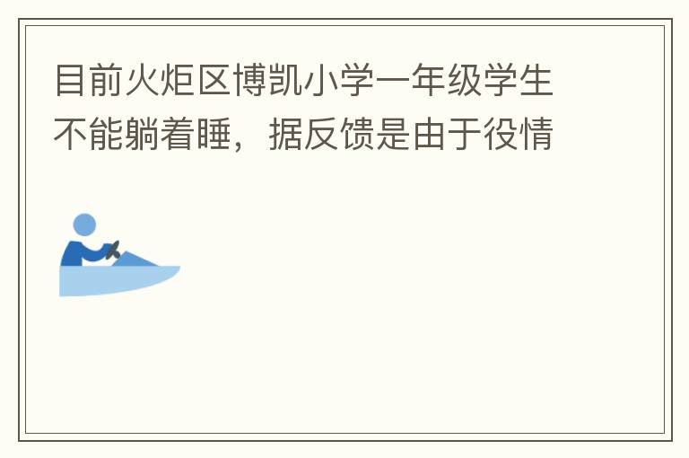 目前火炬區(qū)博凱小學(xué)一年級學(xué)生不能躺著睡，據(jù)反饋是由于役情的原因才從原來躺著睡調(diào)整成在教室趴著睡。本人有小孩就讀該學(xué)校一年級，午睡是趴著睡，據(jù)小孩反饋睡不著。再則，趴著睡對正在生長發(fā)育的孩子非常不友好，